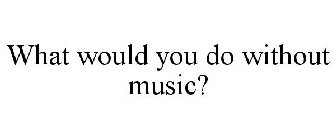 WHAT WOULD YOU DO WITHOUT MUSIC?