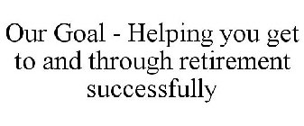 OUR GOAL - HELPING YOU GET TO AND THROUGH RETIREMENT SUCCESSFULLY