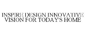 INSPIRE DESIGN INNOVATIVE VISION FOR TODAY'S HOME