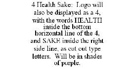 4 HEALTH SAKE: LOGO WILL ALSO BE DISPLAYED AS A 4, WITH THE WORDS HEALTH INSIDE THE BOTTOM HORIZONTAL LINE OF THE 4, AND SAKE INSIDE THE RIGHT SIDE LINE, AS CUT OUT TYPE LETTERS. WILL BE IN SHADES OF 