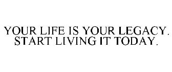 YOUR LIFE IS YOUR LEGACY. START LIVING IT TODAY.