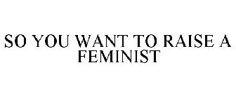 SO YOU WANT TO RAISE A FEMINIST