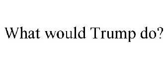 WHAT WOULD TRUMP DO?