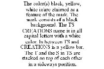 THE COLOR(S) BLACK, YELLOW, WHITE IS/ARE CLAIMED AS A FEATURE OF THE MARK. THE MARK CONSISTS OF A BLACK BACKGROUND. THE TS CREATIONS NAME IS IN ALL CAPITAL LETTERS WITH A WHITE COLOR. IN BETWEEN TS AN