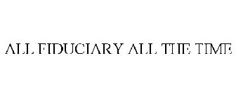 ALL FIDUCIARY ALL THE TIME