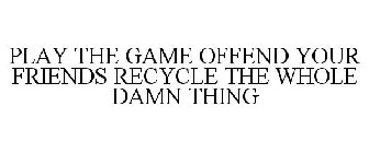PLAY THE GAME OFFEND YOUR FRIENDS RECYCLE THE WHOLE DAMN THING
