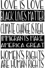 LOVE IS LOVE, BLACK LIVES MATTER, CLIMATE CHANGE IS READL, IMMIGRANTS MAKE AMERICA GREAT, WOMEN'S RIGHTS ARE HUMAN RIGHTS.