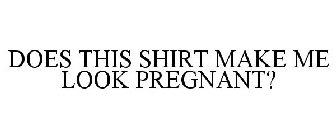 DOES THIS SHIRT MAKE ME LOOK PREGNANT?
