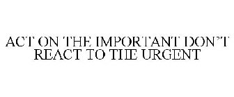 ACT ON THE IMPORTANT DON'T REACT TO THE URGENT