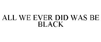 ALL WE EVER DID WAS BE BLACK