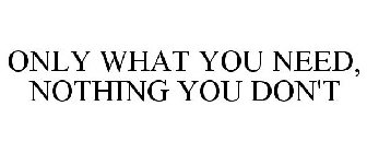 ONLY WHAT YOU NEED, NOTHING YOU DON'T