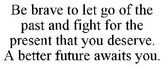 BE BRAVE TO LET GO OF THE PAST AND FIGHT FOR THE PRESENT THAT YOU DESERVE. A BETTER FUTURE AWAITS YOU.