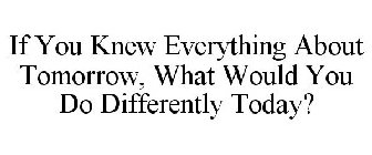 IF YOU KNEW EVERYTHING ABOUT TOMORROW, WHAT WOULD YOU DO DIFFERENTLY TODAY?
