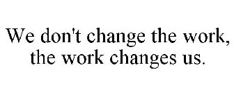 WE DON'T CHANGE THE WORK, THE WORK CHANGES US.