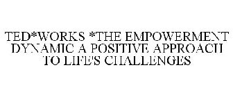 TED*WORKS *THE EMPOWERMENT DYNAMIC A POSITIVE APPROACH TO LIFE'S CHALLENGES