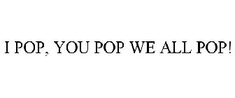 I POP, YOU POP WE ALL POP!