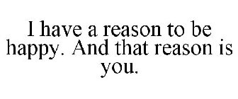 I HAVE A REASON TO BE HAPPY. AND THAT REASON IS YOU.