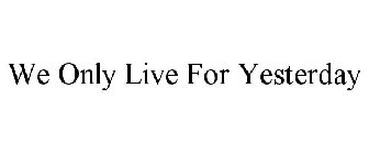 WE ONLY LIVE FOR YESTERDAY