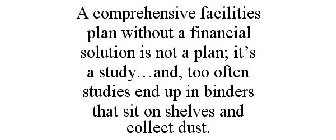 A COMPREHENSIVE FACILITIES PLAN WITHOUT A FINANCIAL SOLUTION IS NOT A PLAN; IT'S A STUDY...AND, TOO OFTEN STUDIES END UP IN BINDERS THAT SIT ON SHELVES AND COLLECT DUST.