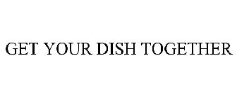 GET YOUR DISH TOGETHER