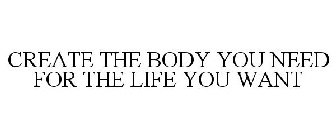 CREATE THE BODY YOU NEED FOR THE LIFE YOU WANT