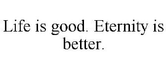 LIFE IS GOOD. ETERNITY IS BETTER.