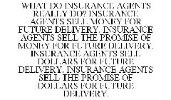 WHAT DO INSURANCE AGENTS REALLY DO? INSURANCE AGENTS SELL MONEY FOR FUTURE DELIVERY. INSURANCE AGENTS SELL THE PROMISE OF MONEY FOR FUTURE DELIVERY. INSURANCE AGENTS SELL DOLLARS FOR FUTURE DELIVERY. 