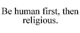 BE HUMAN FIRST, THEN RELIGIOUS.