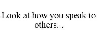 LOOK AT HOW YOU SPEAK TO OTHERS...