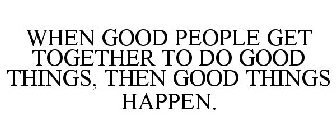 WHEN GOOD PEOPLE GET TOGETHER TO DO GOOD THINGS, THEN GOOD THINGS HAPPEN.