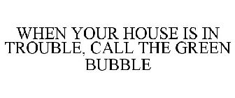 WHEN YOUR HOUSE IS IN TROUBLE, CALL THE GREEN BUBBLE!