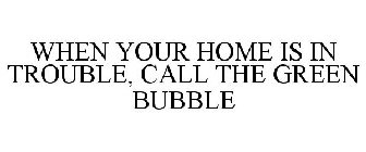 WHEN YOUR HOME IS IN TROUBLE, CALL THE GREEN BUBBLE