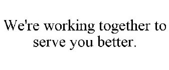 WE'RE WORKING TOGETHER TO SERVE YOU BETTER.