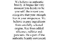 WE BELIEVE IN AUTHENTIC BEAUTY. IT BEGINS THE VERY MOMENT YOU DECIDE TO BE YOURSELF; THE INSTANT YOU RECOGNIZE THAT YOUR STRENGTH LIES IN YOUR UNIQUENESS. WE BELIEVE IN PURE INGREDIENTS FROM CAREFULLY