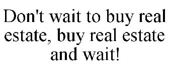 DON'T WAIT TO BUY REAL ESTATE, BUY REAL ESTATE AND WAIT!