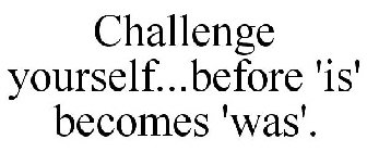 CHALLENGE YOURSELF...BEFORE 'IS' BECOMES 'WAS'.