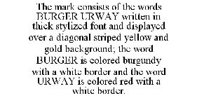 THE MARK CONSISTS OF THE WORDS BURGER URWAY WRITTEN IN THICK STYLIZED FONT AND DISPLAYED OVER A DIAGONAL STRIPED YELLOW AND GOLD BACKGROUND; THE WORD BURGER IS COLORED BURGUNDY WITH A WHITE BORDER AND