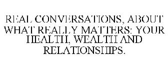 REAL CONVERSATIONS, ABOUT WHAT REALLY MATTERS: YOUR HEALTH, WEALTH AND RELATIONSHIPS.