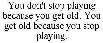 YOU DON'T STOP PLAYING BECAUSE YOU GET OLD. YOU GET OLD BECAUSE YOU STOP PLAYING.