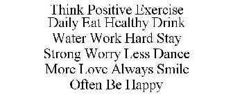 THINK POSITIVE EXERCISE DAILY EAT HEALTHY DRINK WATER WORK HARD STAY STRONG WORRY LESS DANCE MORE LOVE ALWAYS SMILE OFTEN BE HAPPY