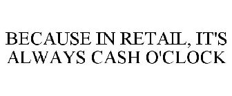 BECAUSE IN RETAIL, IT'S ALWAYS CASH O'CLOCK