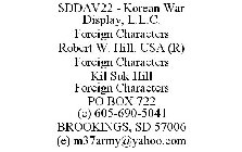 SDDAV22 - KOREAN WAR DISPLAY, L.L.C. FOREIGN CHARACTERS ROBERT W. HILL, USA (R) FOREIGN CHARACTERS KIL SUK HILL FOREIGN CHARACTERS PO BOX 722 (C) 605-690-5041 BROOKINGS, SD 57006 (E) M37ARMY@YAHOO.COM