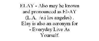 ELAY - ALSO MAY HE KNOWN AND PRONOUNCED AS EL-AY (L.A. /E.I LOS ANGELES) . ELAY IS ALSO AN ACRONYM FOR - EVERYDAY LIVE AS YOURSELF.