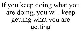 IF YOU KEEP DOING WHAT YOU ARE DOING, YOU WILL KEEP GETTING WHAT YOU ARE GETTING