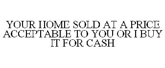 YOUR HOME SOLD AT A PRICE ACCEPTABLE TO YOU OR I BUY IT FOR CASH