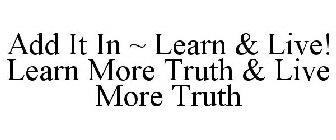 ADD IT IN ~ LEARN & LIVE! LEARN MORE TRUTH & LIVE MORE TRUTH