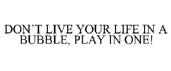 DON'T LIVE YOUR LIFE IN A BUBBLE, PLAY IN ONE!