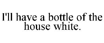 I'LL HAVE A BOTTLE OF THE HOUSE WHITE.