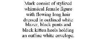 MARK CONSIST OF STYLIZED WHIMSICAL FEMALE FIGURE WITH FLOWING LONG HAIR DRESSED IN OUTLINED WHITE BLAZER, BLACK PANTS AND BLACK KITTEN HEELS HOLDING AN OUTLINE WHITE ENVELOPE.