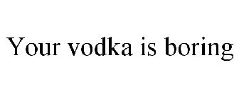 YOUR VODKA IS BORING